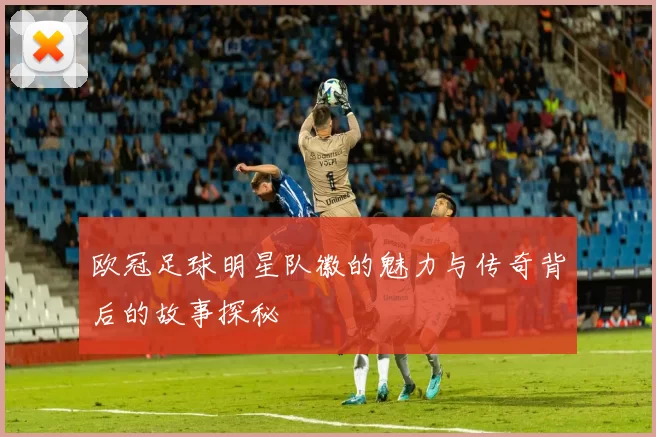 欧冠足球明星队徽的魅力与传奇背后的故事探秘