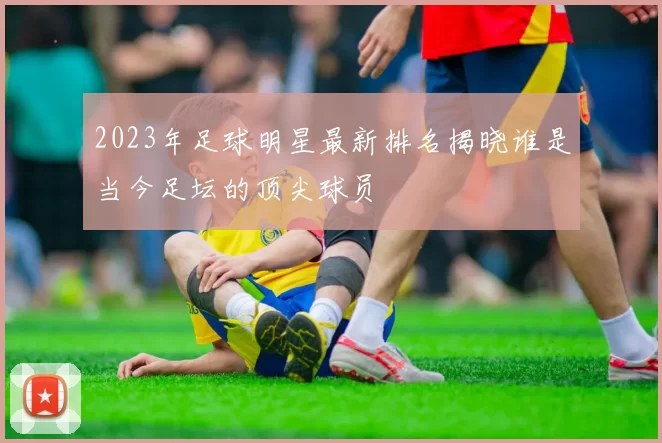 2023年足球明星最新排名揭晓谁是当今足坛的顶尖球员