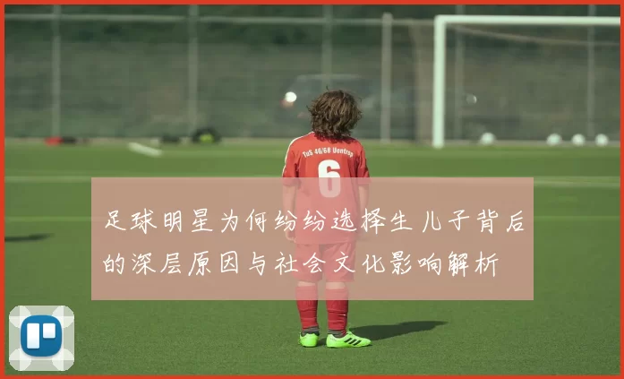 足球明星为何纷纷选择生儿子背后的深层原因与社会文化影响解析