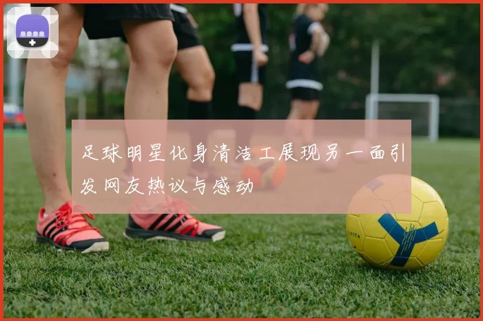 足球明星化身清洁工展现另一面引发网友热议与感动