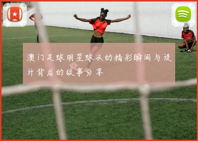 澳门足球明星球衣的精彩瞬间与设计背后的故事分享