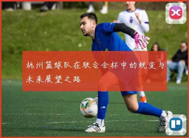 杭州篮球队在联合会杯中的蜕变与未来展望之路