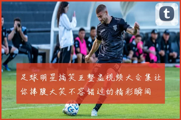 足球明星搞笑互整蛊视频大合集让你捧腹大笑不容错过的精彩瞬间