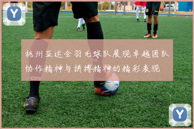 杭州亚运会羽毛球队展现卓越团队协作精神与拼搏精神的精彩表现