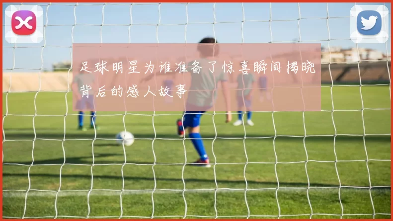 足球明星为谁准备了惊喜瞬间揭晓背后的感人故事