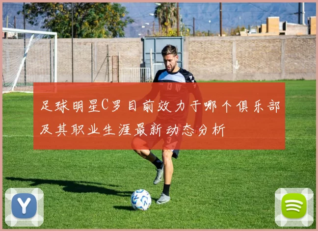 足球明星C罗目前效力于哪个俱乐部及其职业生涯最新动态分析