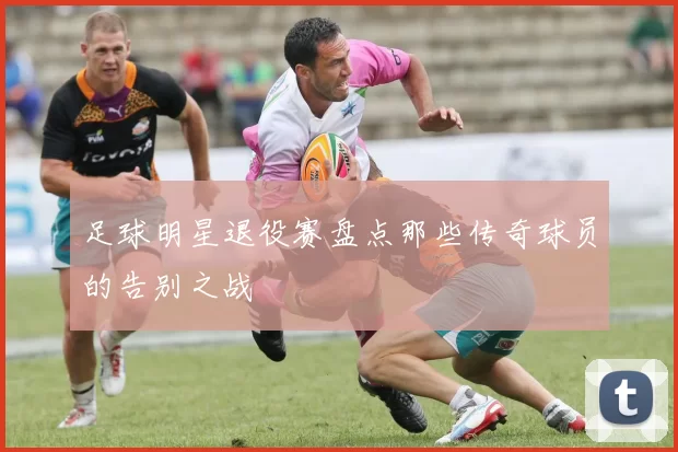 足球明星退役赛盘点那些传奇球员的告别之战