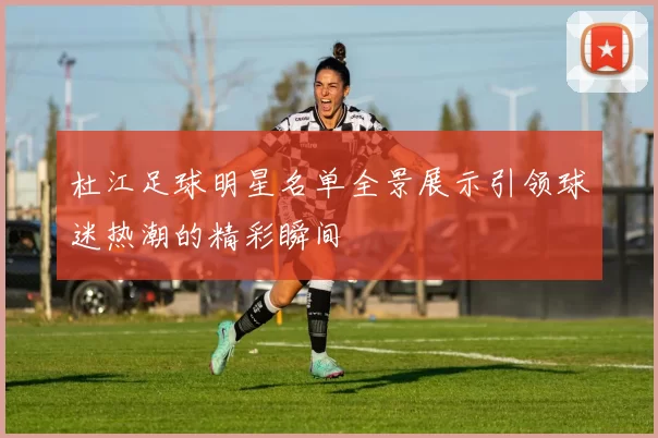 杜江足球明星名单全景展示引领球迷热潮的精彩瞬间