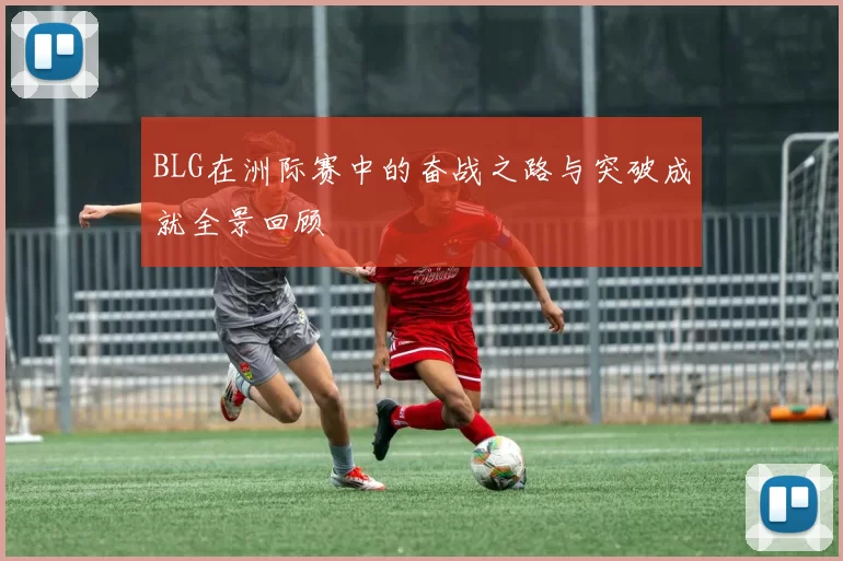 BLG在洲际赛中的奋战之路与突破成就全景回顾