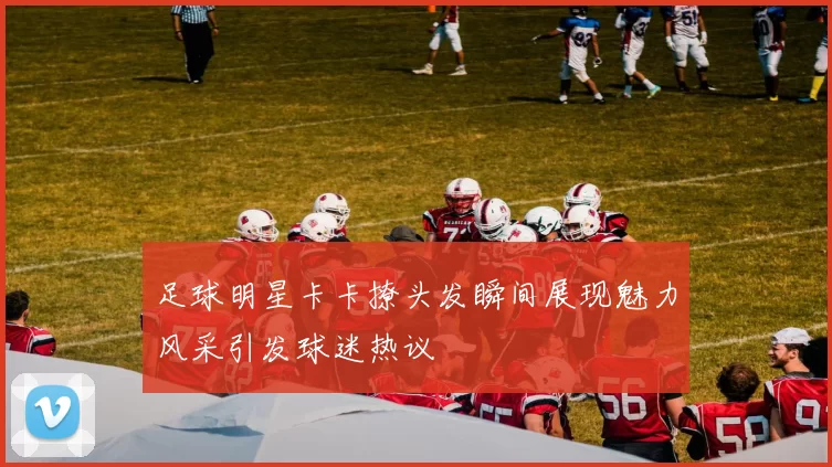 足球明星卡卡撩头发瞬间展现魅力风采引发球迷热议