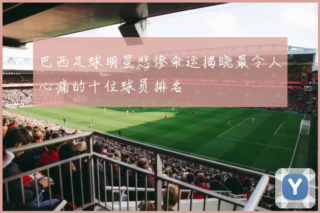 巴西足球明星悲惨命运揭晓最令人心痛的十位球员排名