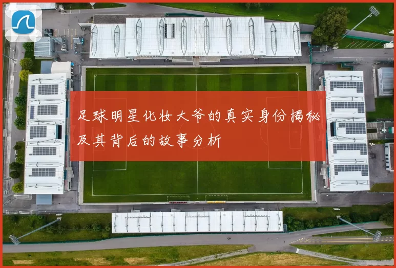 足球明星化妆大爷的真实身份揭秘及其背后的故事分析