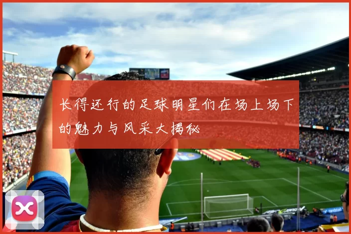 长得还行的足球明星们在场上场下的魅力与风采大揭秘