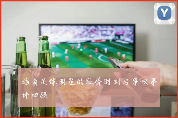 越南足球明星的耻辱时刻与争议事件回顾