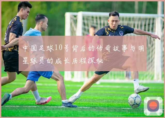 中国足球10号背后的传奇故事与明星球员的成长历程探秘