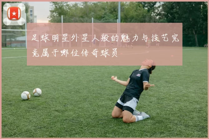 足球明星外星人般的魅力与技艺究竟属于哪位传奇球员