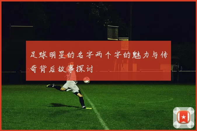 足球明星的名字两个字的魅力与传奇背后故事探讨