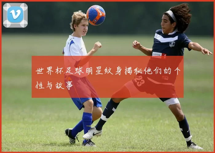 世界杯足球明星纹身揭秘他们的个性与故事