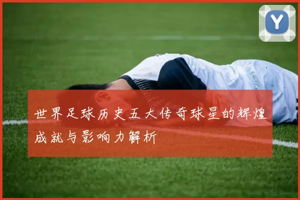 世界足球历史五大传奇球星的辉煌成就与影响力解析