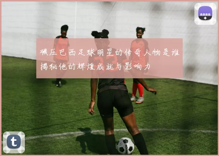 碾压巴西足球明星的传奇人物是谁揭秘他的辉煌成就与影响力