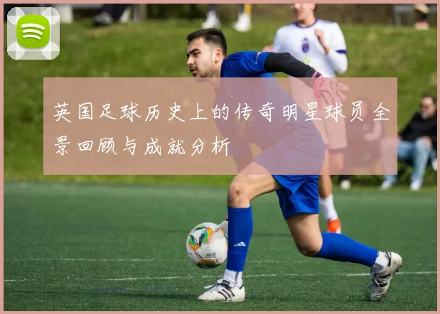 英国足球历史上的传奇明星球员全景回顾与成就分析