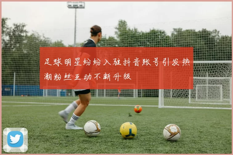 足球明星纷纷入驻抖音账号引发热潮粉丝互动不断升级