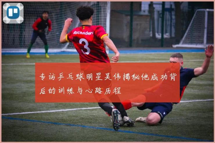 专访乒乓球明星吴伟揭秘他成功背后的训练与心路历程