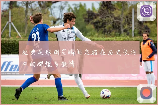 经典足球明星瞬间定格在历史长河中的辉煌与激情