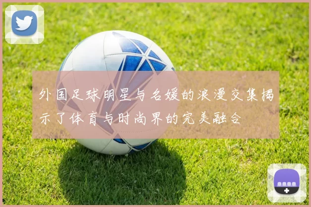 外国足球明星与名媛的浪漫交集揭示了体育与时尚界的完美融合