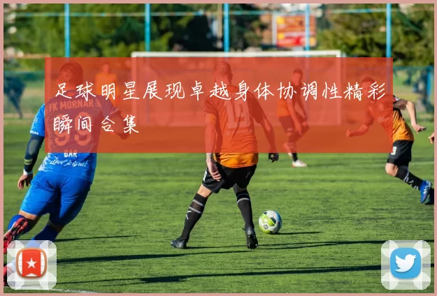 足球明星展现卓越身体协调性精彩瞬间合集