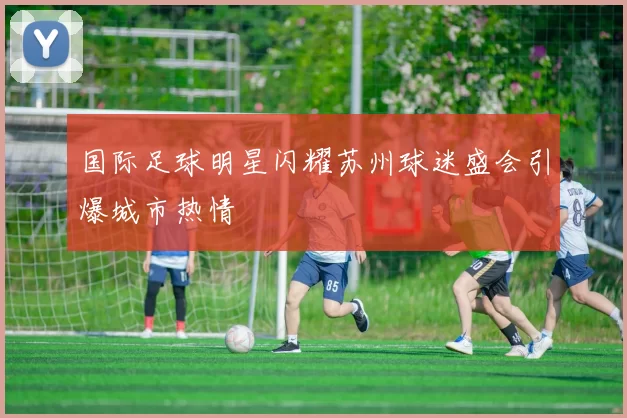 国际足球明星闪耀苏州球迷盛会引爆城市热情