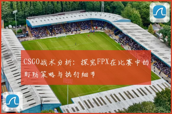 CSGO战术分析：探究FPX在比赛中的盯防策略与执行细节
