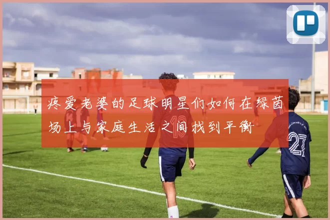疼爱老婆的足球明星们如何在绿茵场上与家庭生活之间找到平衡