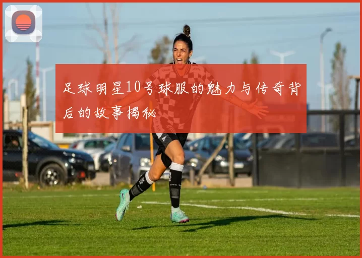 足球明星10号球服的魅力与传奇背后的故事揭秘