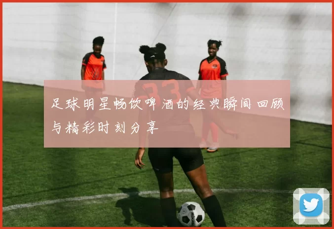 足球明星畅饮啤酒的经典瞬间回顾与精彩时刻分享