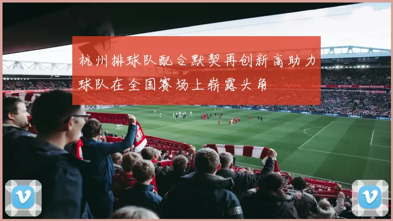 杭州排球队配合默契再创新高助力球队在全国赛场上崭露头角