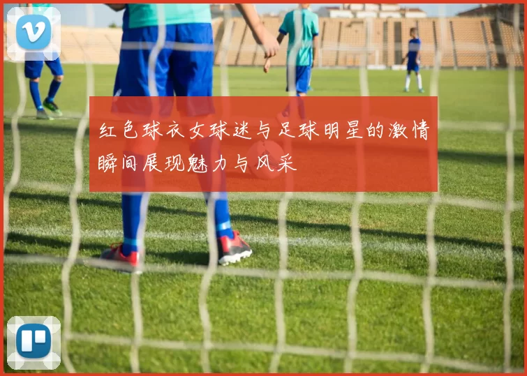 红色球衣女球迷与足球明星的激情瞬间展现魅力与风采