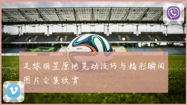 足球明星原地晃动技巧与精彩瞬间图片合集欣赏