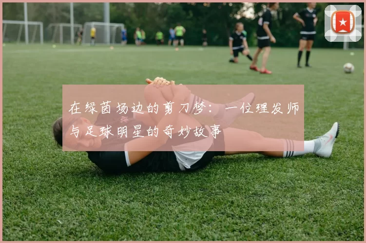 在绿茵场边的剪刀梦：一位理发师与足球明星的奇妙故事