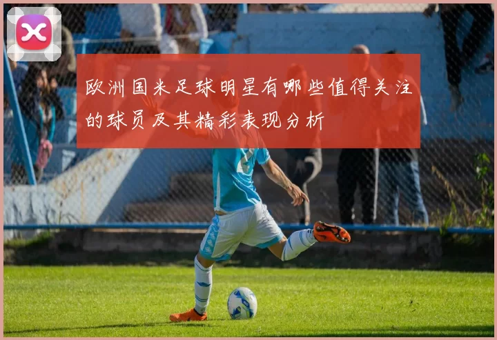 欧洲国米足球明星有哪些值得关注的球员及其精彩表现分析