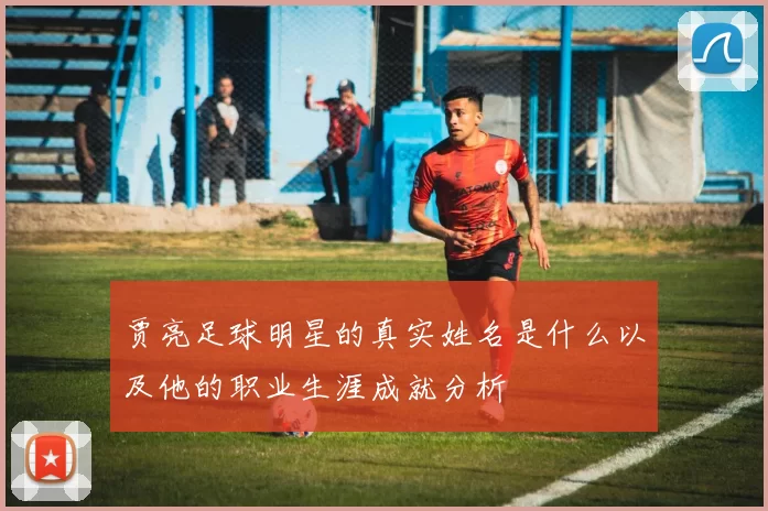 贾亮足球明星的真实姓名是什么以及他的职业生涯成就分析