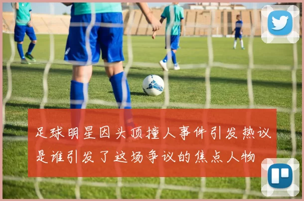 足球明星因头顶撞人事件引发热议是谁引发了这场争议的焦点人物
