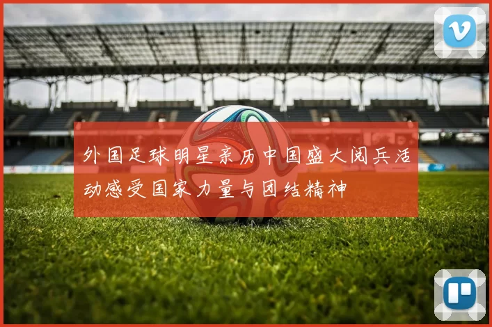 外国足球明星亲历中国盛大阅兵活动感受国家力量与团结精神