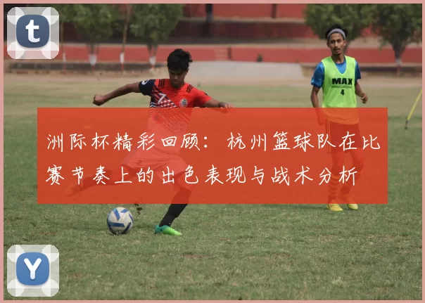 洲际杯精彩回顾：杭州篮球队在比赛节奏上的出色表现与战术分析