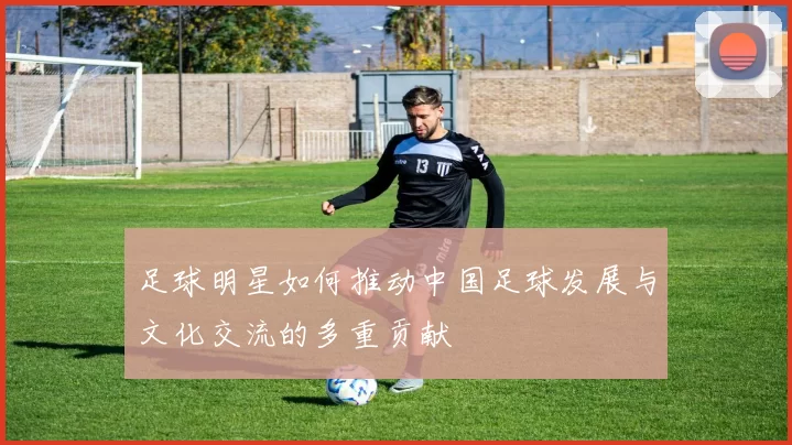 足球明星如何推动中国足球发展与文化交流的多重贡献