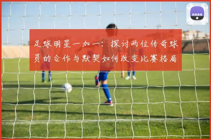 足球明星一加一：探讨两位传奇球员的合作与默契如何改变比赛格局