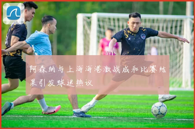 阿森纳与上海海港激战成和比赛结果引发球迷热议