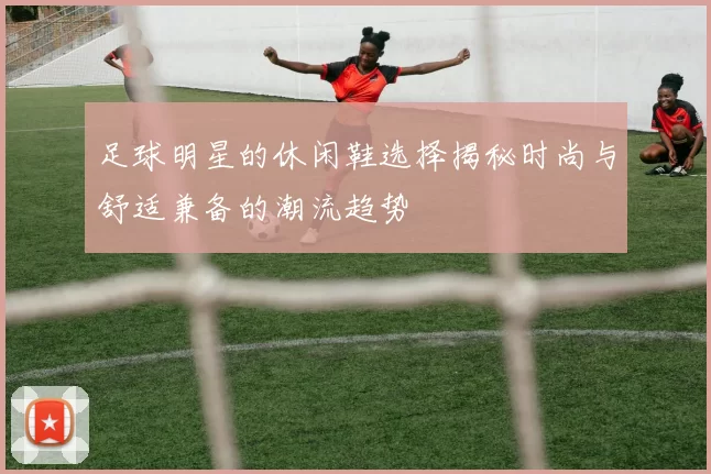 足球明星的休闲鞋选择揭秘时尚与舒适兼备的潮流趋势