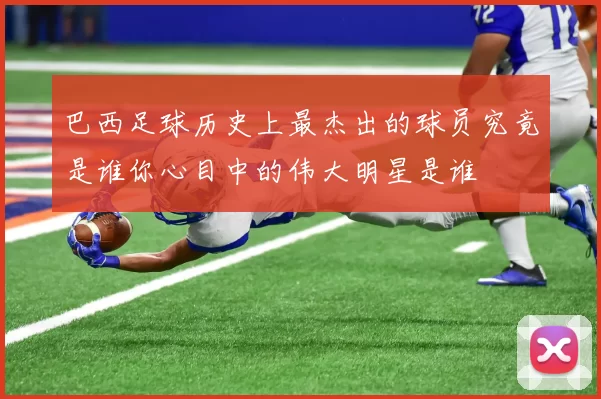 巴西足球历史上最杰出的球员究竟是谁你心目中的伟大明星是谁