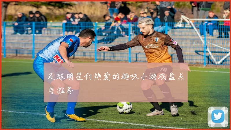 足球明星们热爱的趣味小游戏盘点与推荐